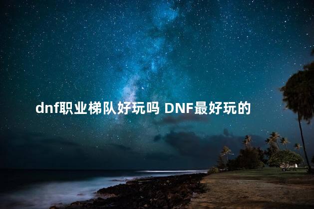 dnf职业梯队好玩吗 DNF最好玩的职业